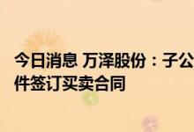 今日消息 万泽股份：子公司就某型航空发动机叶片及相关配件签订买卖合同