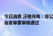 今日消息 沃格光电：非公开发行A股股票申请获得中国证监会发审委审核通过