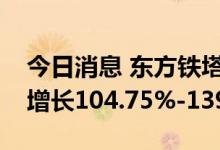 今日消息 东方铁塔：预计上半年净利润同比增长104.75%-139.29%