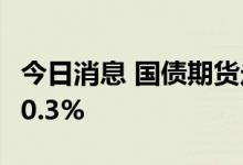 今日消息 国债期货走弱 10年期主力合约下跌0.3%