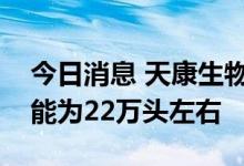 今日消息 天康生物：公司饲料部门的生猪产能为22万头左右