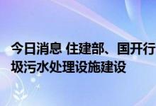 今日消息 住建部、国开行：推进开发性金融支持县域生活垃圾污水处理设施建设