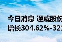 今日消息 通威股份：预计上半年净利润同比增长304.62%-321.48%