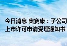 今日消息 奥赛康：子公司注射用硫酸艾沙康唑获得药品注册上市许可申请受理通知书