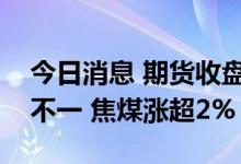 今日消息 期货收盘：国内期货夜盘收盘涨跌不一 焦煤涨超2%