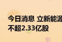 今日消息 立新能源披露招股意向书，拟发行不超2.33亿股