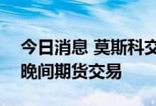 今日消息 莫斯科交易所将从7月12日起恢复晚间期货交易