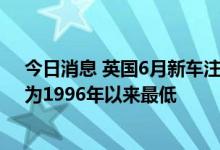 今日消息 英国6月新车注册量同比下降24%至14.09万辆，为1996年以来最低