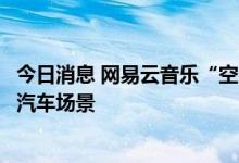 今日消息 网易云音乐“空间音频”即将上线，探索智能网联汽车场景