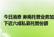 今日消息 券商托管业务加速“跑马圈地”，“四大龙头”拿下近六成私募托管份额