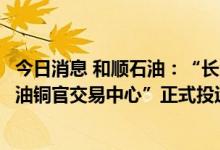 今日消息 和顺石油：“长沙铜官油库建设项目”暨“和顺石油铜官交易中心”正式投运