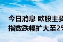 今日消息 欧股主要股指跌幅扩大  德国DAX指数跌幅扩大至2%