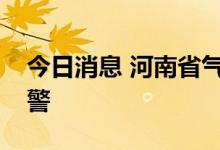 今日消息 河南省气象台升级发布暴雨黄色预警