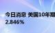 今日消息 美国10年期国债收益率跌至日低的2.846%