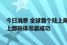 今日消息 全球首个陆上商用模块化小型反应堆“玲龙一号”上部筒体吊装成功