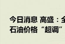 今日消息 高盛：全球石油供应缺口未解决，石油价格“超调”