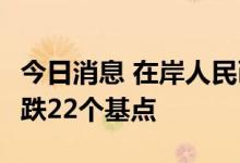 今日消息 在岸人民币兑美元今日16:30收盘下跌22个基点