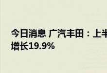 今日消息 广汽丰田：上半年汽车累计销量超50万台，同比增长19.9%