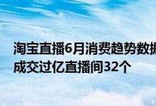 淘宝直播6月消费趋势数据报告:短视频用户浏览量超100亿 成交过亿直播间32个