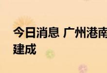 今日消息 广州港南沙港区近洋码头工程全面建成