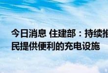 今日消息 住建部：持续推进居住社区的充电设施建设 为居民提供便利的充电设施