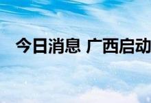 今日消息 广西启动洪涝灾害Ⅳ级应急响应