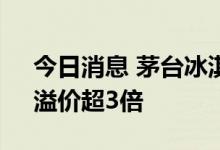 今日消息 茅台冰淇淋被热炒，电商“代购”溢价超3倍