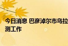 今日消息 巴彦淖尔市乌拉特前旗将开展重点区域人员核酸检测工作