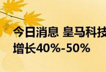 今日消息 皇马科技：预计上半年净利润同比增长40%-50%