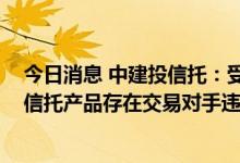 今日消息 中建投信托：受房地产市场影响 公司管理的部分信托产品存在交易对手违约情形