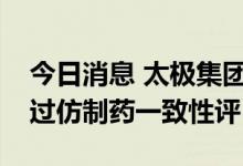 今日消息 太极集团：太注射用头孢呋辛钠通过仿制药一致性评