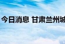 今日消息 甘肃兰州城关区新增阳性检出者1例