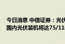 今日消息 中信证券：光伏市场延续高增长 预计2022/23年国内光伏装机将达75/110GW左右