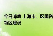 今日消息 上海市、区国资全年计划新增千亿投资助力浦东引领区建设