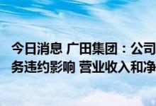 今日消息 广田集团：公司第一大客户的主要供应商都受其债务违约影响 营业收入和净利润均出现大幅下滑