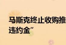 马斯克终止收购推特：或将支付10亿美元“违约金”