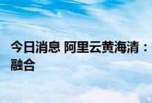 今日消息 阿里云黄海清：持续推动数字技术与实体经济深度融合