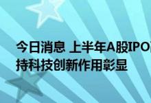 今日消息 上半年A股IPO融资金额超3000亿元 资本市场支持科技创新作用彰显