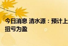 今日消息 清水源：预计上半年净利1.15亿元–1.45亿元 同比扭亏为盈