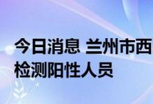 今日消息 兰州市西固区新增1例新冠病毒核酸检测阳性人员