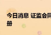 今日消息 证监会同意四家企业科创板IPO注册