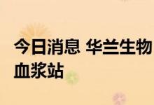 今日消息 华兰生物：公司再获批新建3家单采血浆站