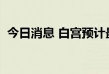 今日消息 白宫预计最新的CPI数据仍将高企