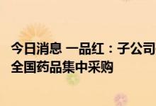 今日消息 一品红：子公司磷酸奥司他韦胶囊等拟中选第七批全国药品集中采购