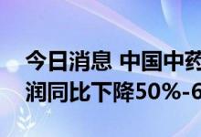 今日消息 中国中药：预期本集团上半年净利润同比下降50%-60%