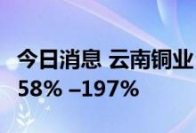 今日消息 云南铜业：预计上半年净利同比增158% –197%