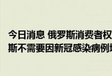 今日消息 俄罗斯消费者权益保护与公益监督局新闻处：俄罗斯不需要因新冠感染病例增多而采取限制措施