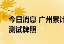 今日消息 广州累计发放201台自动驾驶汽车测试牌照