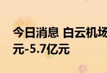 今日消息 白云机场：上半年净利预亏4.66亿元-5.7亿元