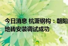 今日消息 杭萧钢构：朝阳县综合智慧能源一期项目光伏发电地砖安装调试成功